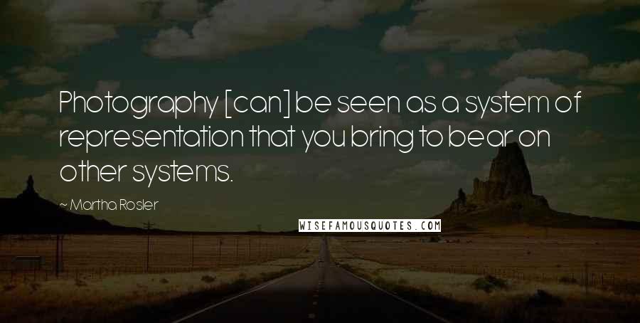 Martha Rosler Quotes: Photography [can] be seen as a system of representation that you bring to bear on other systems.