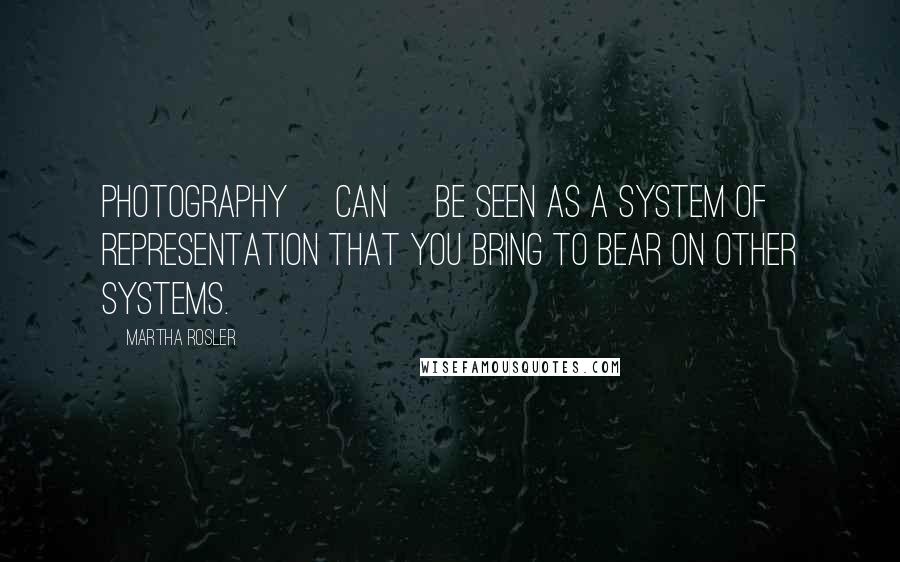 Martha Rosler Quotes: Photography [can] be seen as a system of representation that you bring to bear on other systems.