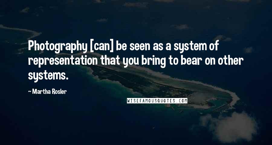 Martha Rosler Quotes: Photography [can] be seen as a system of representation that you bring to bear on other systems.