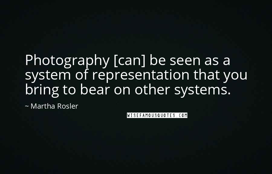 Martha Rosler Quotes: Photography [can] be seen as a system of representation that you bring to bear on other systems.