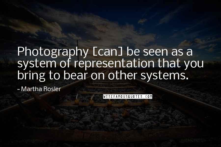 Martha Rosler Quotes: Photography [can] be seen as a system of representation that you bring to bear on other systems.