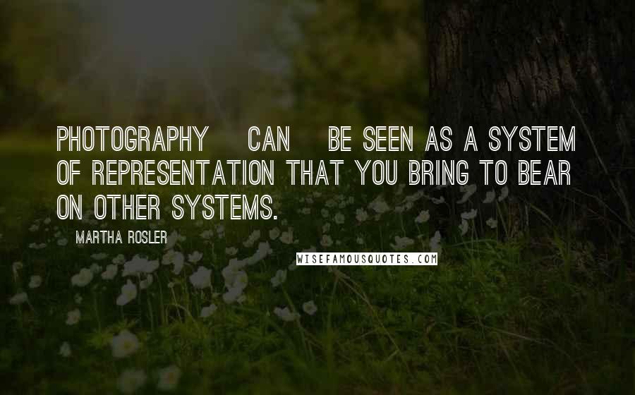 Martha Rosler Quotes: Photography [can] be seen as a system of representation that you bring to bear on other systems.