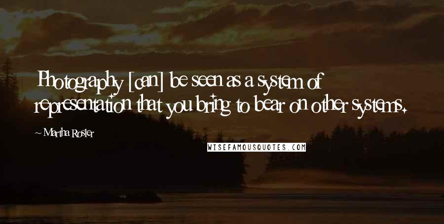 Martha Rosler Quotes: Photography [can] be seen as a system of representation that you bring to bear on other systems.