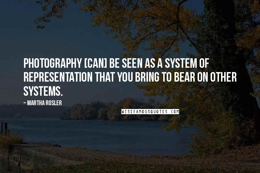 Martha Rosler Quotes: Photography [can] be seen as a system of representation that you bring to bear on other systems.