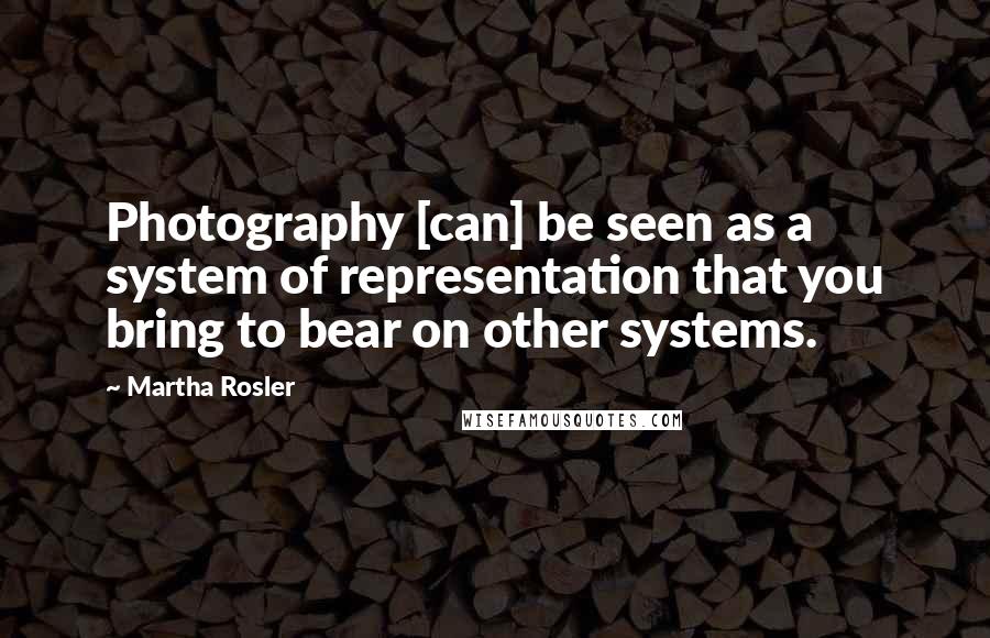 Martha Rosler Quotes: Photography [can] be seen as a system of representation that you bring to bear on other systems.