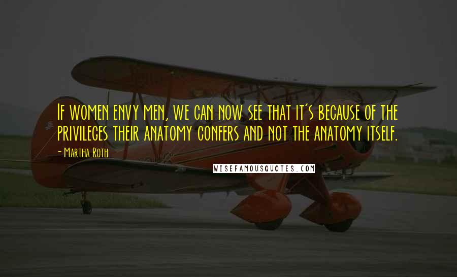 Martha Roth Quotes: If women envy men, we can now see that it's because of the privileges their anatomy confers and not the anatomy itself.