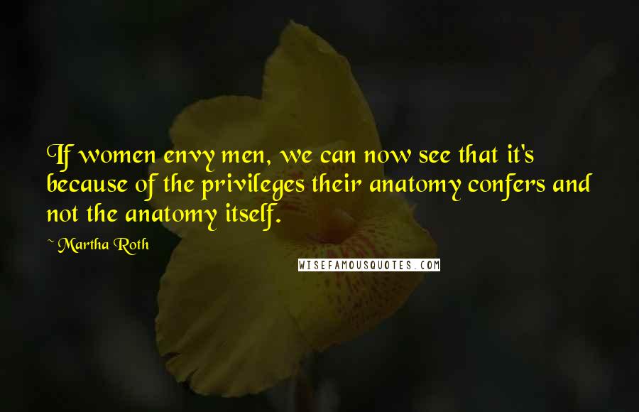 Martha Roth Quotes: If women envy men, we can now see that it's because of the privileges their anatomy confers and not the anatomy itself.