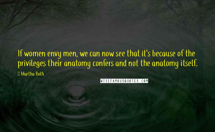 Martha Roth Quotes: If women envy men, we can now see that it's because of the privileges their anatomy confers and not the anatomy itself.