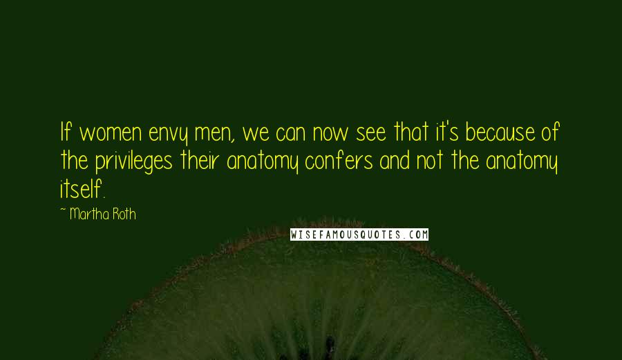 Martha Roth Quotes: If women envy men, we can now see that it's because of the privileges their anatomy confers and not the anatomy itself.