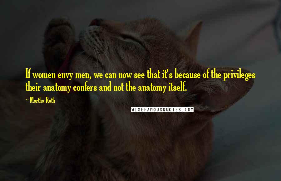 Martha Roth Quotes: If women envy men, we can now see that it's because of the privileges their anatomy confers and not the anatomy itself.