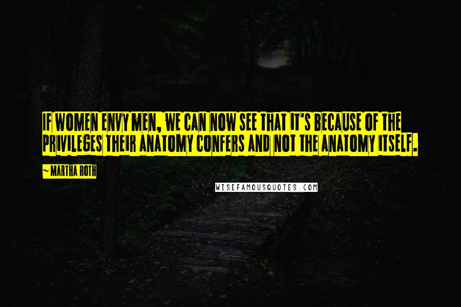 Martha Roth Quotes: If women envy men, we can now see that it's because of the privileges their anatomy confers and not the anatomy itself.