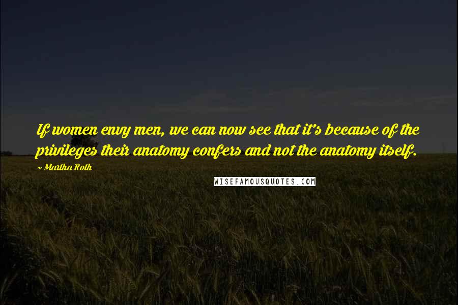 Martha Roth Quotes: If women envy men, we can now see that it's because of the privileges their anatomy confers and not the anatomy itself.