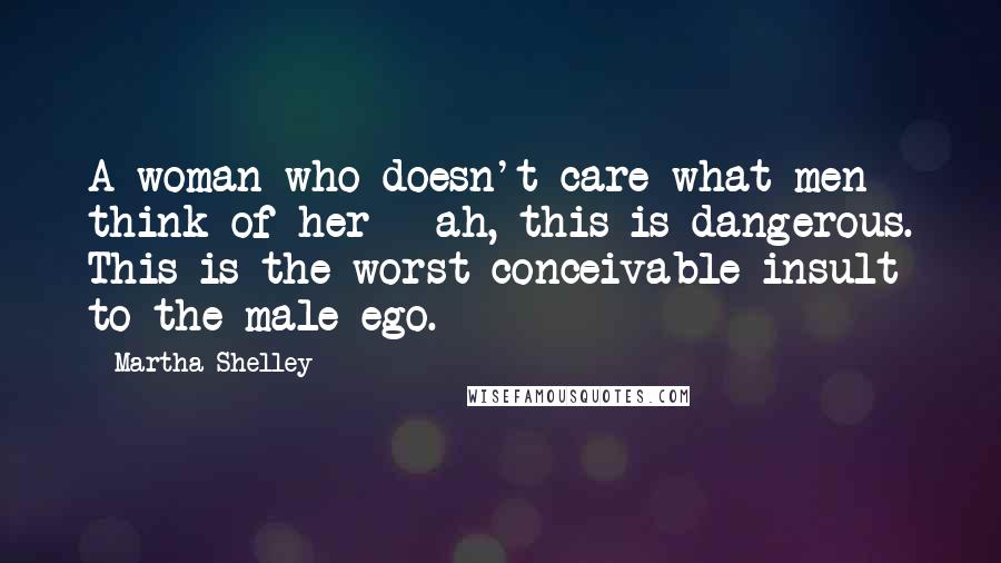 Martha Shelley Quotes: A woman who doesn't care what men think of her - ah, this is dangerous. This is the worst conceivable insult to the male ego.