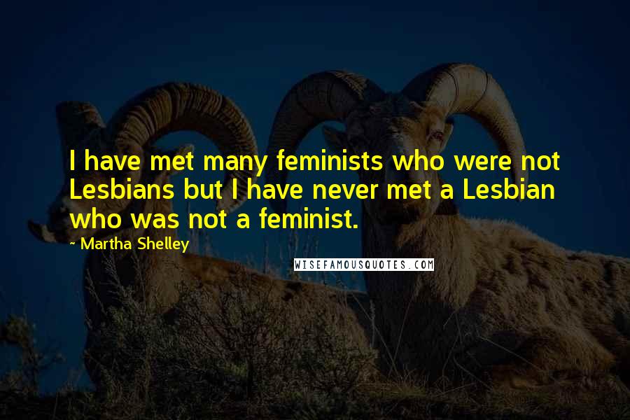 Martha Shelley Quotes: I have met many feminists who were not Lesbians but I have never met a Lesbian who was not a feminist.