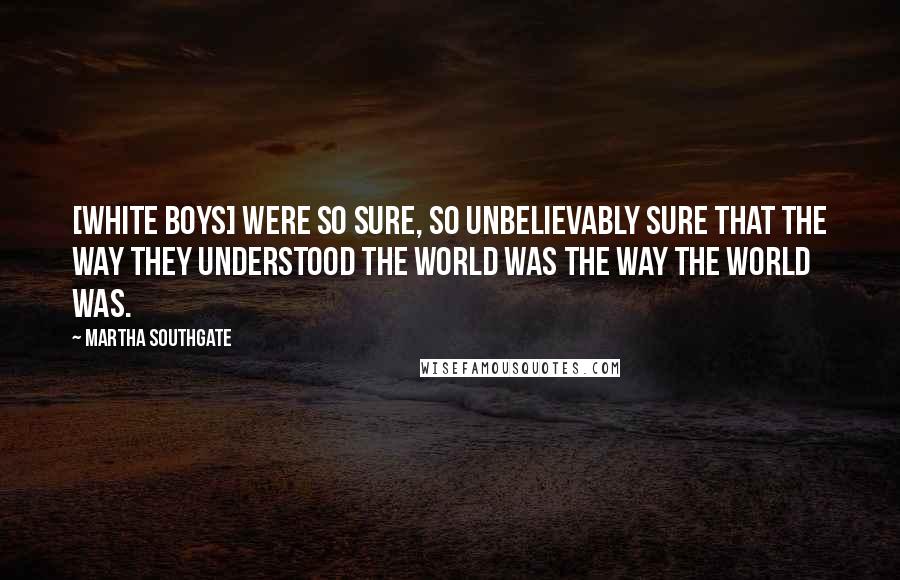Martha Southgate Quotes: [white boys] were so sure, so unbelievably sure that the way they understood the world was the way the world was.