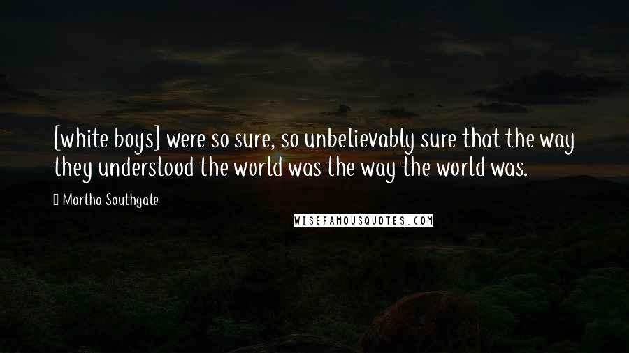 Martha Southgate Quotes: [white boys] were so sure, so unbelievably sure that the way they understood the world was the way the world was.