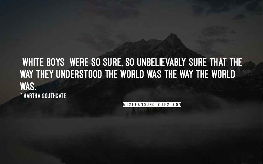 Martha Southgate Quotes: [white boys] were so sure, so unbelievably sure that the way they understood the world was the way the world was.