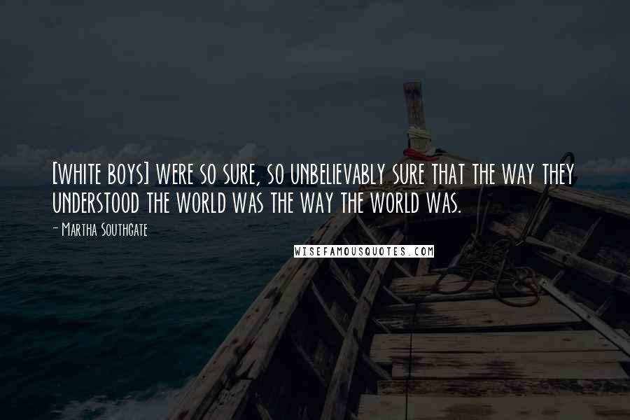 Martha Southgate Quotes: [white boys] were so sure, so unbelievably sure that the way they understood the world was the way the world was.