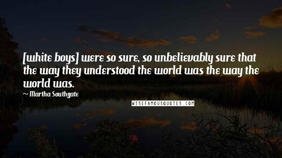 Martha Southgate Quotes: [white boys] were so sure, so unbelievably sure that the way they understood the world was the way the world was.