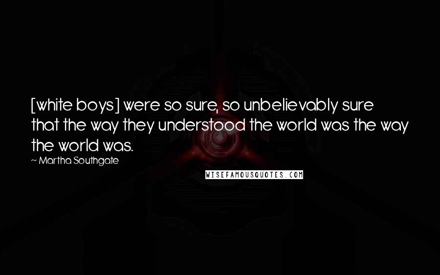 Martha Southgate Quotes: [white boys] were so sure, so unbelievably sure that the way they understood the world was the way the world was.