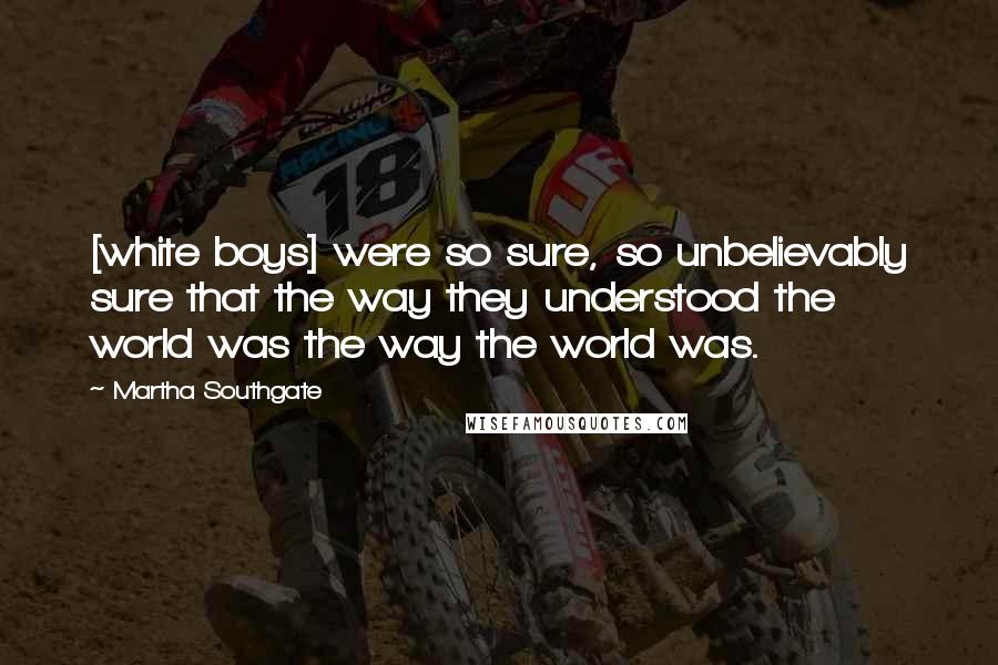 Martha Southgate Quotes: [white boys] were so sure, so unbelievably sure that the way they understood the world was the way the world was.