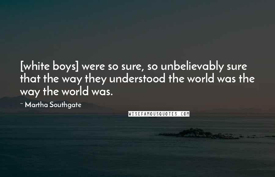 Martha Southgate Quotes: [white boys] were so sure, so unbelievably sure that the way they understood the world was the way the world was.