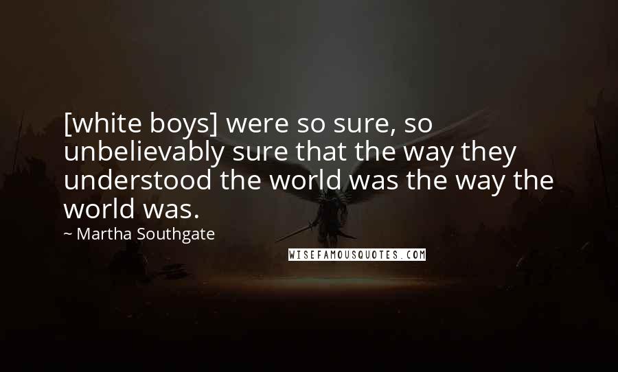 Martha Southgate Quotes: [white boys] were so sure, so unbelievably sure that the way they understood the world was the way the world was.
