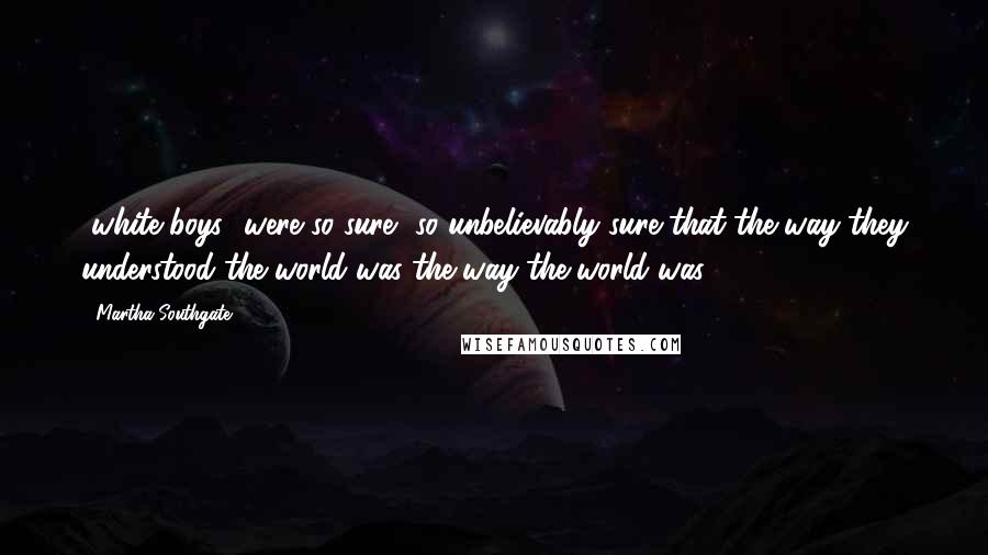 Martha Southgate Quotes: [white boys] were so sure, so unbelievably sure that the way they understood the world was the way the world was.