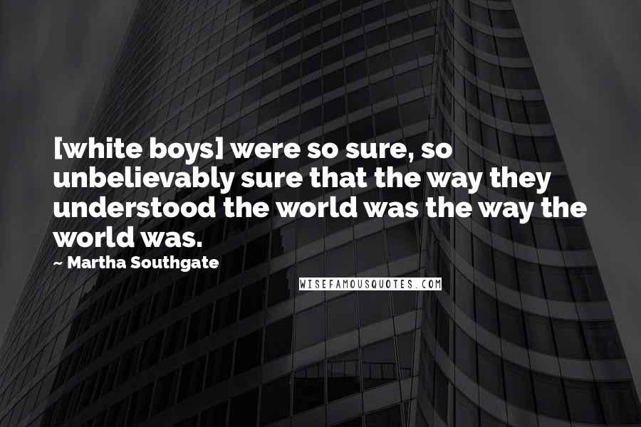 Martha Southgate Quotes: [white boys] were so sure, so unbelievably sure that the way they understood the world was the way the world was.