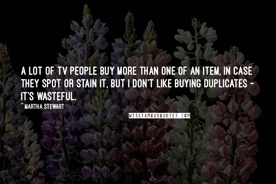 Martha Stewart Quotes: A lot of TV people buy more than one of an item, in case they spot or stain it, but I don't like buying duplicates - it's wasteful.