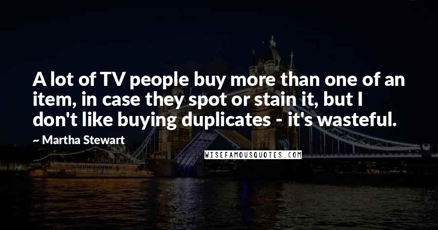 Martha Stewart Quotes: A lot of TV people buy more than one of an item, in case they spot or stain it, but I don't like buying duplicates - it's wasteful.