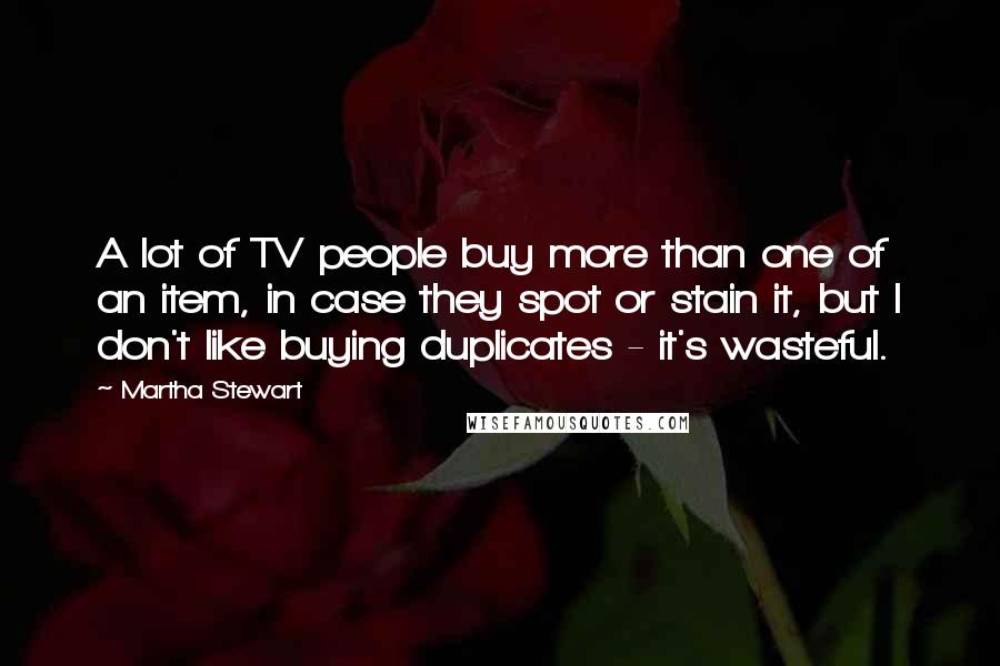 Martha Stewart Quotes: A lot of TV people buy more than one of an item, in case they spot or stain it, but I don't like buying duplicates - it's wasteful.