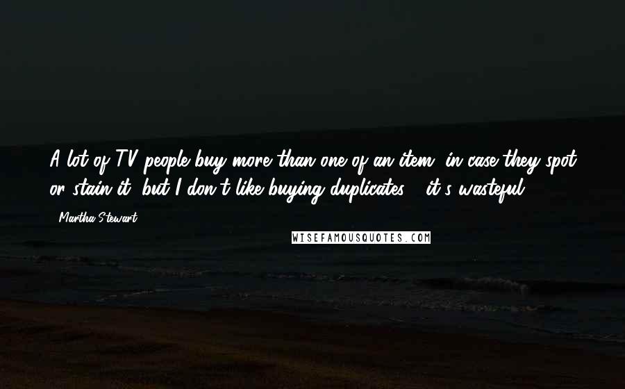 Martha Stewart Quotes: A lot of TV people buy more than one of an item, in case they spot or stain it, but I don't like buying duplicates - it's wasteful.