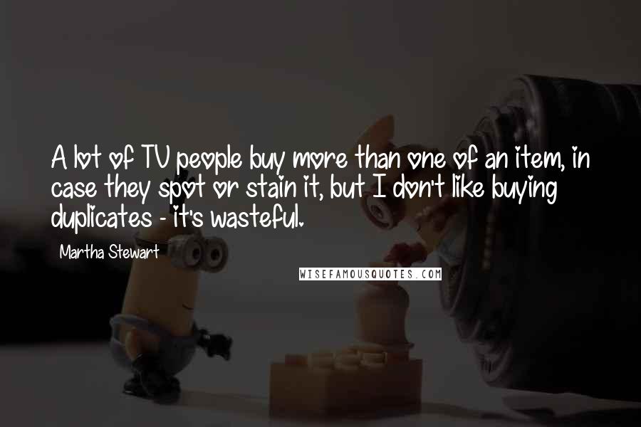 Martha Stewart Quotes: A lot of TV people buy more than one of an item, in case they spot or stain it, but I don't like buying duplicates - it's wasteful.