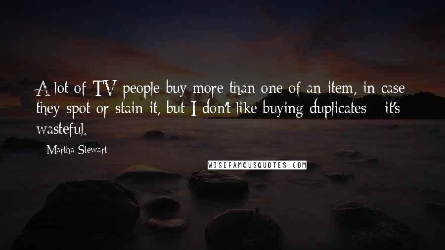 Martha Stewart Quotes: A lot of TV people buy more than one of an item, in case they spot or stain it, but I don't like buying duplicates - it's wasteful.