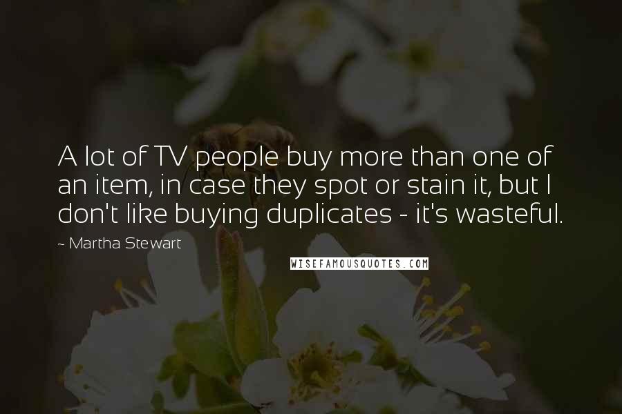 Martha Stewart Quotes: A lot of TV people buy more than one of an item, in case they spot or stain it, but I don't like buying duplicates - it's wasteful.