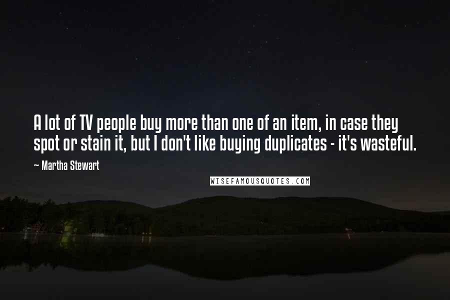 Martha Stewart Quotes: A lot of TV people buy more than one of an item, in case they spot or stain it, but I don't like buying duplicates - it's wasteful.