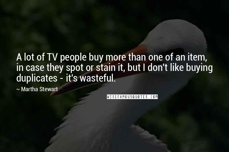 Martha Stewart Quotes: A lot of TV people buy more than one of an item, in case they spot or stain it, but I don't like buying duplicates - it's wasteful.