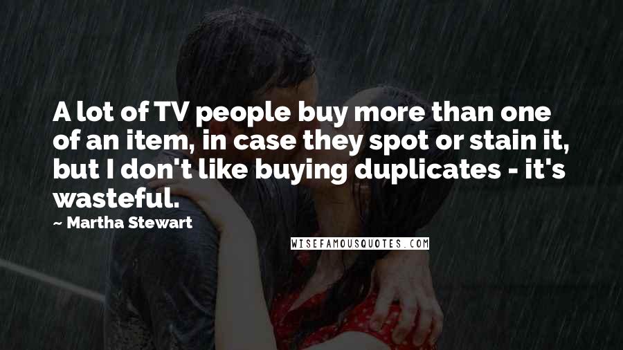 Martha Stewart Quotes: A lot of TV people buy more than one of an item, in case they spot or stain it, but I don't like buying duplicates - it's wasteful.