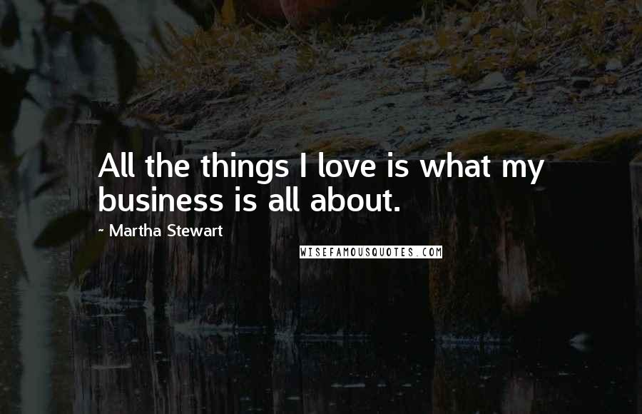 Martha Stewart Quotes: All the things I love is what my business is all about.