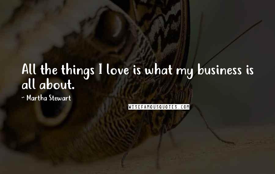 Martha Stewart Quotes: All the things I love is what my business is all about.