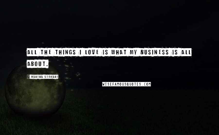 Martha Stewart Quotes: All the things I love is what my business is all about.