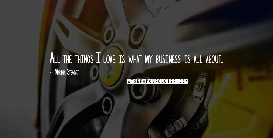 Martha Stewart Quotes: All the things I love is what my business is all about.