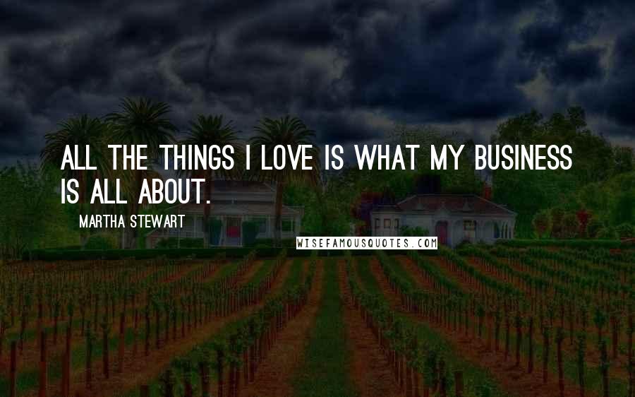 Martha Stewart Quotes: All the things I love is what my business is all about.