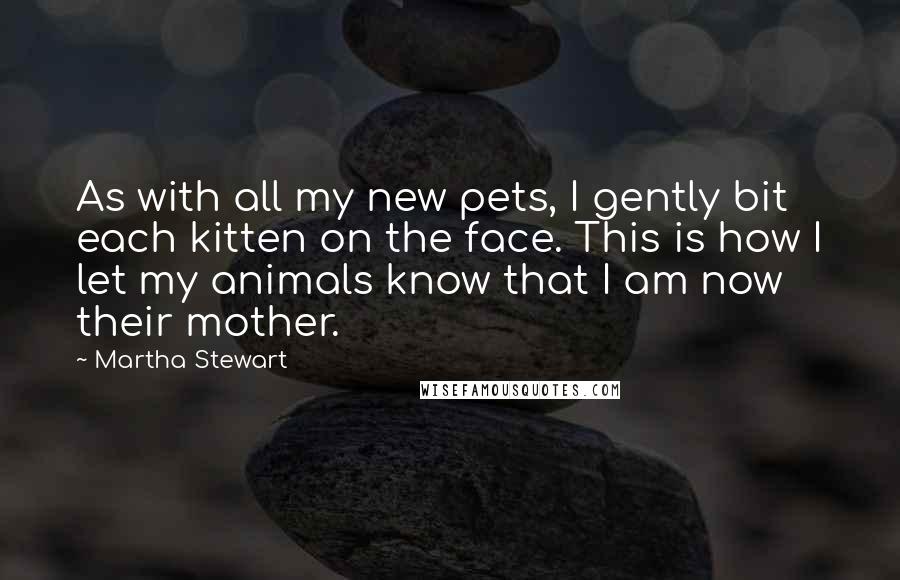 Martha Stewart Quotes: As with all my new pets, I gently bit each kitten on the face. This is how I let my animals know that I am now their mother.