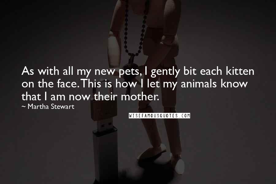 Martha Stewart Quotes: As with all my new pets, I gently bit each kitten on the face. This is how I let my animals know that I am now their mother.