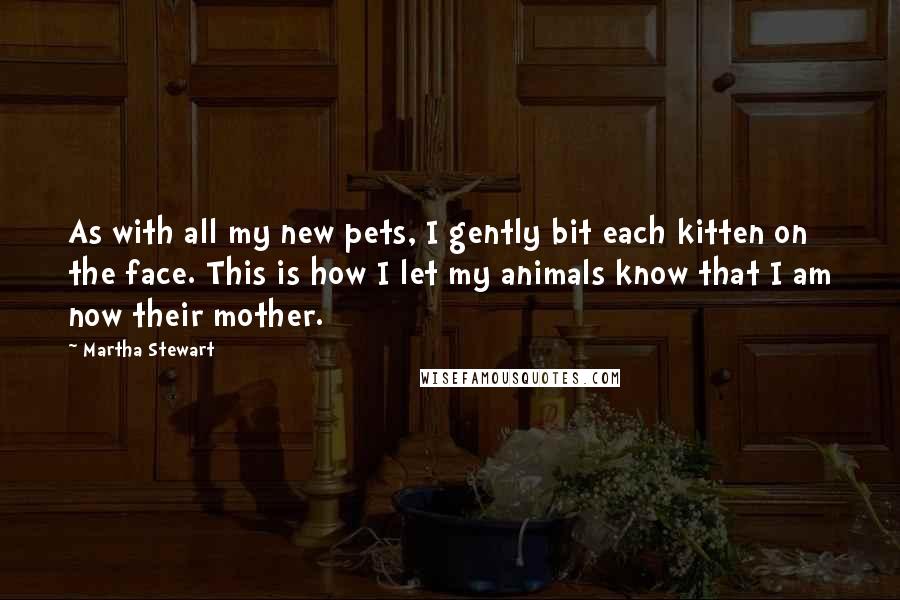 Martha Stewart Quotes: As with all my new pets, I gently bit each kitten on the face. This is how I let my animals know that I am now their mother.