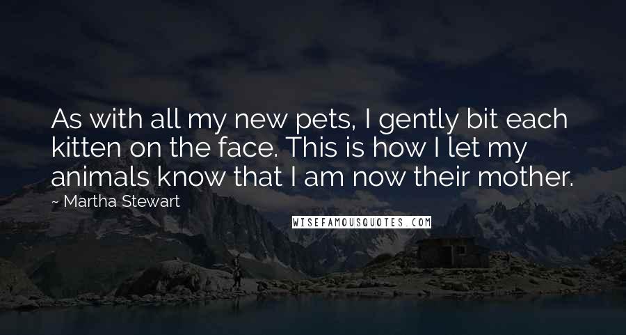 Martha Stewart Quotes: As with all my new pets, I gently bit each kitten on the face. This is how I let my animals know that I am now their mother.