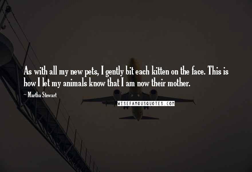 Martha Stewart Quotes: As with all my new pets, I gently bit each kitten on the face. This is how I let my animals know that I am now their mother.