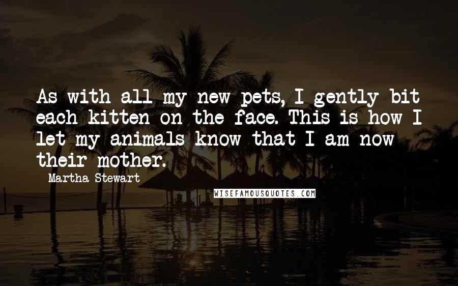 Martha Stewart Quotes: As with all my new pets, I gently bit each kitten on the face. This is how I let my animals know that I am now their mother.